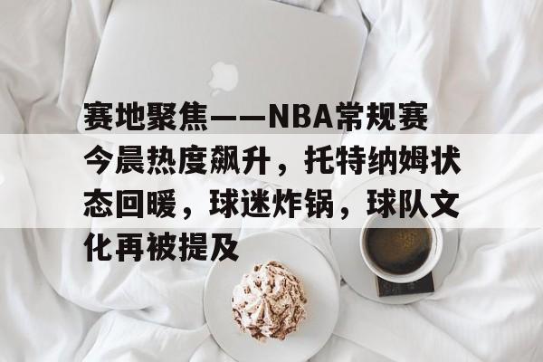Leyu-关于赛地聚焦——NBA常规赛今晨热度飙升，托特纳姆状态回暖，球迷炸锅，球队文化再被提及的信息
