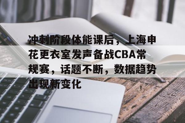 关于冲刺阶段体能课后，上海申花更衣室发声备战CBA常规赛，话题不断，数据趋势出现新变化的信息